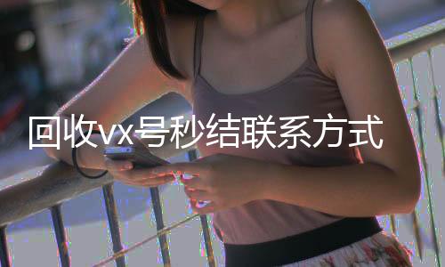 回收vx号秒结联24小时在线回收vx系方式（微信回收高价秒结平台）
