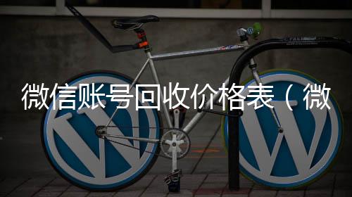 微信账号回收收vx号价格表（微信帐号回收）
